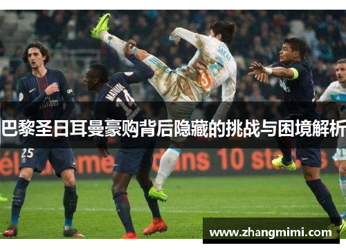 巴黎圣日耳曼豪购背后隐藏的挑战与困境解析 巴黎圣日耳曼豪购背后隐藏的挑战与困境解析